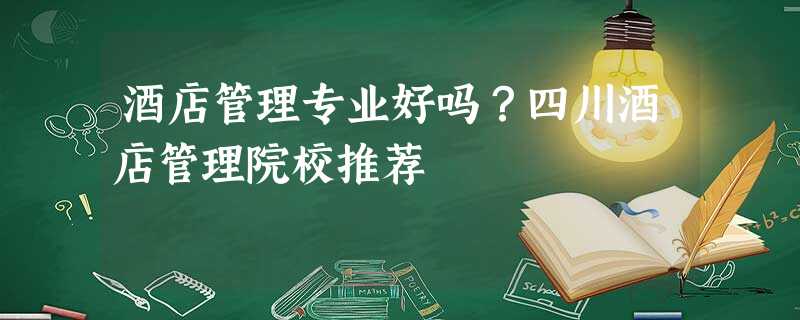 酒店管理专业好吗?四川酒店管理院校推荐 酒店管理专业好吗?四川酒店管理院校推荐