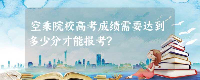 空乘院校高考成绩需要达到多少分才能报考? 空乘院校高考成绩需要达到多少分才能报考?