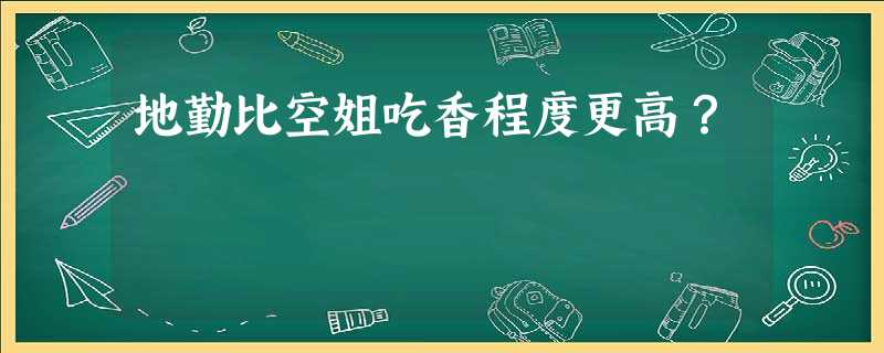 地勤比空姐吃香程度更高? 地勤比空姐吃香程度更高?