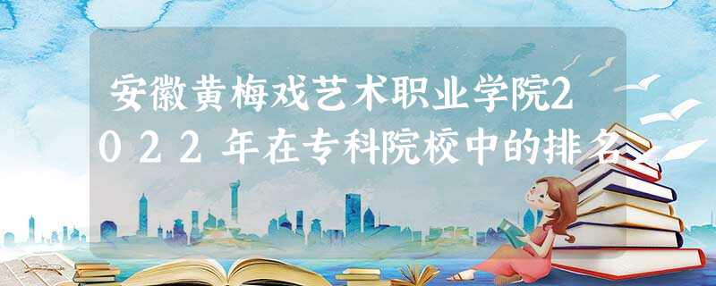 安徽黄梅戏艺术职业学院2022年在专科院校中的排名 安徽黄梅戏艺术职业学院2022年在专科院校中的排名