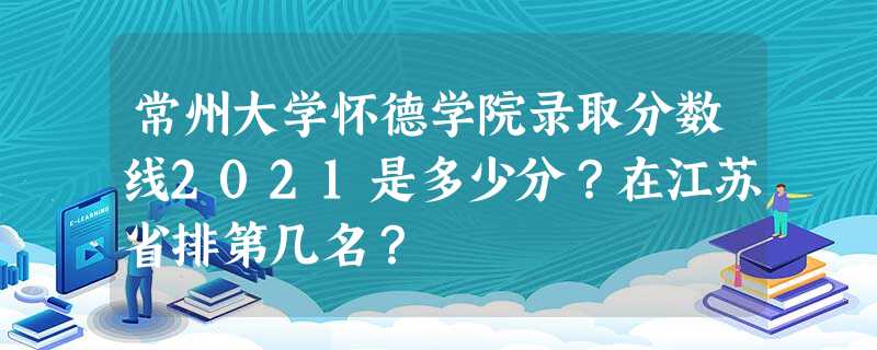 常州大学怀德学院录取分数线2021是多少分?在江苏省排第几名? 常州大学怀德学院录取分数线2021是多少分?在江苏省排第几名?