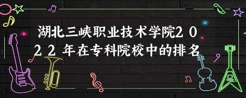 湖北三峡职业技术学院2022年在专科院校中的排名 湖北三峡职业技术学院2022年在专科院校中的排名