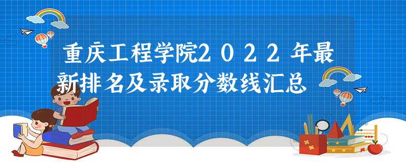 重庆工程学院2022年最新排名及录取分数线汇总 重庆工程学院2022年最新排名及录取分数线汇总