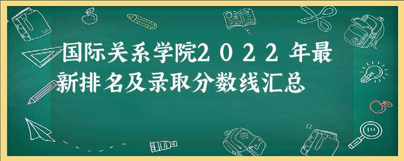 国际关系学院2022年最新排名及录取分数线汇总 国际关系学院2022年最新排名及录取分数线汇总