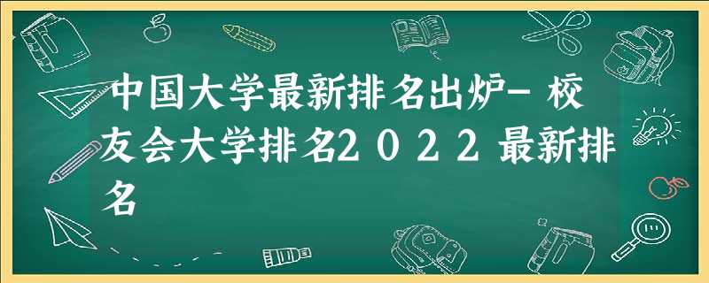 中国大学最新排名出炉-校友会大学排名2022最新排名 中国大学最新排名出炉-校友会大学排名2022最新排名