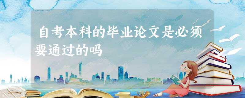 自考本科的毕业论文是必须要通过的吗 自考本科的毕业论文是必须要通过的吗