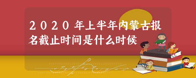 2020年上半年内蒙古报名截止时间是什么时候 2020年上半年内蒙古报名截止时间是什么时候