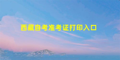 西藏自考准考证打印入口 西藏自考准考证打印入口