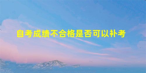 自考成绩不合格是否可以补考 自考成绩不合格是否可以补考