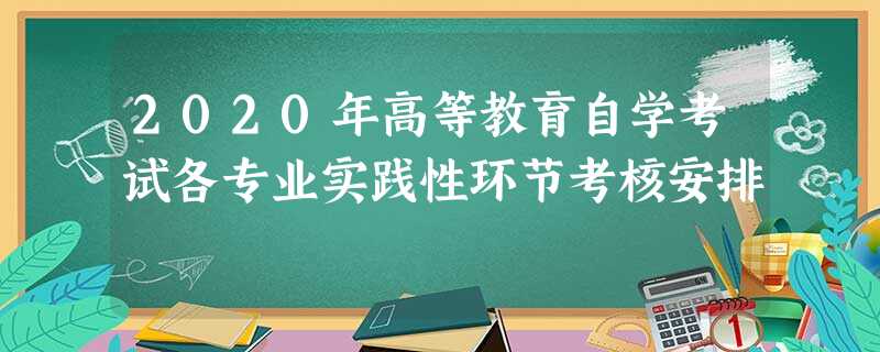 2020年高等教育自学考试各专业实践性环节考核安排 2020年高等教育自学考试各专业实践性环节考核安排