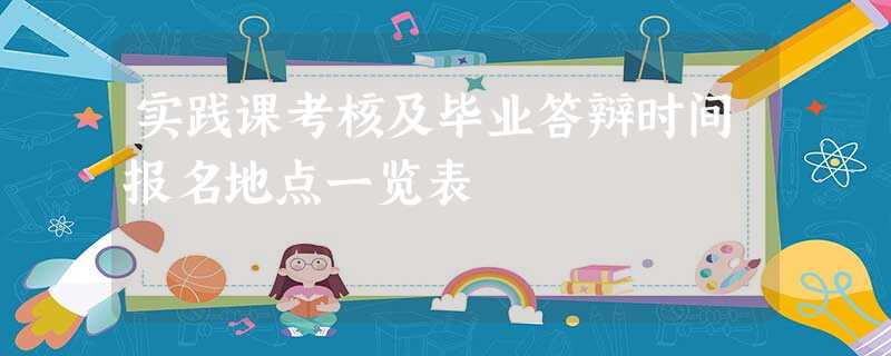 实践课考核及毕业答辩时间报名地点一览表 实践课考核及毕业答辩时间报名地点一览表