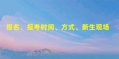报名、报考时间、方式、新生现场确认时间、地点 报名、报考时间、方式、新生现场确认时间、地点