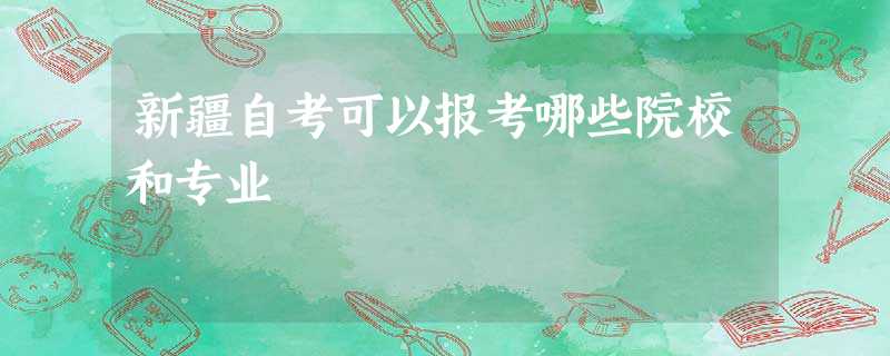 新疆自考可以报考哪些院校和专业 新疆自考可以报考哪些院校和专业