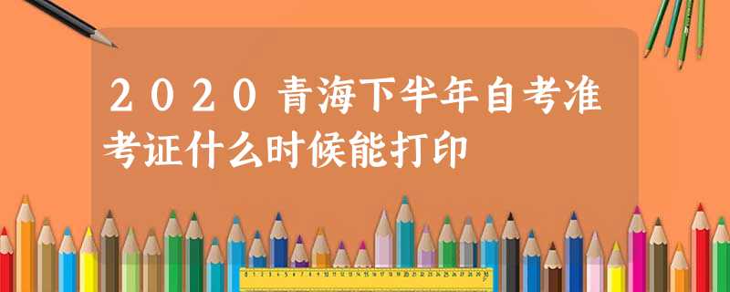 2020青海下半年自考准考证什么时候能打印 2020青海下半年自考准考证什么时候能打印