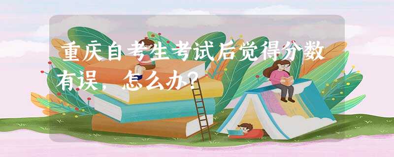 重庆自考生考试后觉得分数有误,怎么办? 重庆自考生考试后觉得分数有误,怎么办?