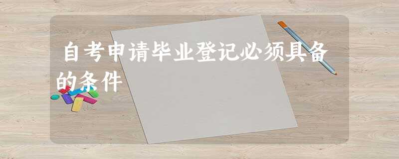 自考申请毕业登记必须具备的条件 自考申请毕业登记必须具备的条件