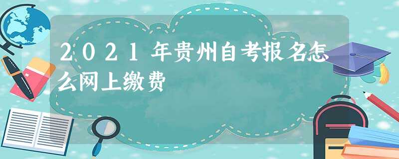 2021年贵州自考报名怎么网上缴费 2021年贵州自考报名怎么网上缴费