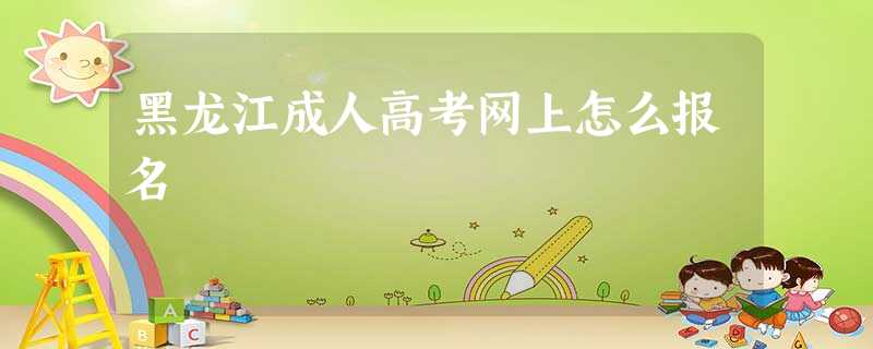 黑龙江成人高考网上怎么报名 黑龙江成人高考网上怎么报名