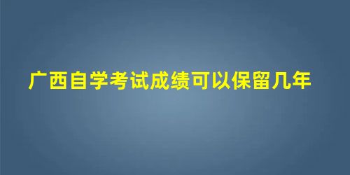广西自学考试成绩可以保留几年 广西自学考试成绩可以保留几年