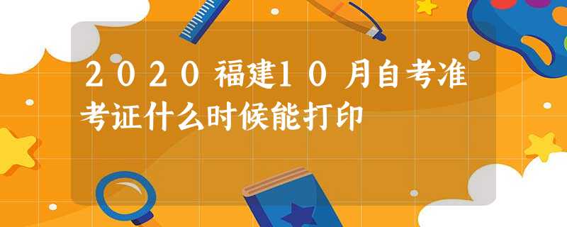 2020福建10月自考准考证什么时候能打印 2020福建10月自考准考证什么时候能打印