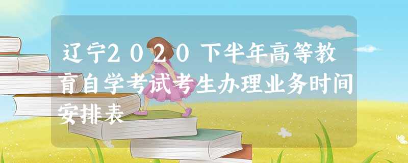 辽宁2020下半年高等教育自学考试考生办理业务时间安排表 辽宁2020下半年高等教育自学考试考生办理业务时间安排表