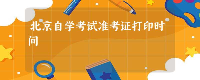 北京自学考试准考证打印时间 北京自学考试准考证打印时间