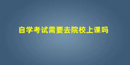 自学考试需要去院校上课吗 自学考试需要去院校上课吗