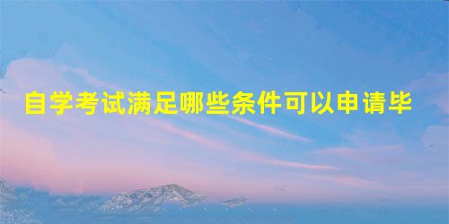 自学考试满足哪些条件可以申请毕业 自学考试满足哪些条件可以申请毕业