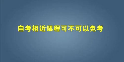 自考相近课程可不可以免考 自考相近课程可不可以免考