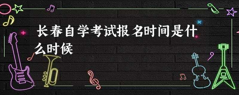 长春自学考试报名时间是什么时候 长春自学考试报名时间是什么时候