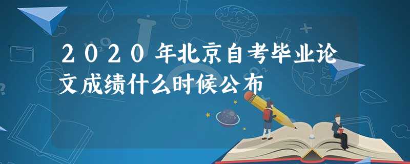 2020年北京自考毕业论文成绩什么时候公布 2020年北京自考毕业论文成绩什么时候公布