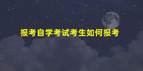 报考自学考试考生如何报考 报考自学考试考生如何报考