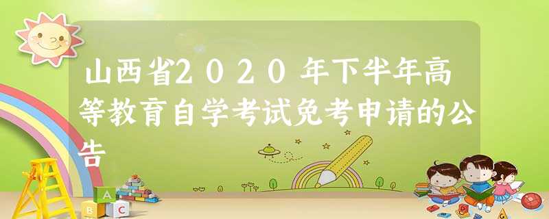 山西省2020年下半年高等教育自学考试免考申请的公告 山西省2020年下半年高等教育自学考试免考申请的公告