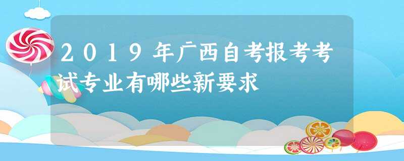 2019年广西自考报考考试专业有哪些新要求 2019年广西自考报考考试专业有哪些新要求