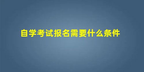 自学考试报名需要什么条件 自学考试报名需要什么条件