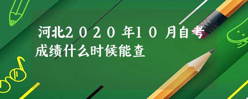 河北2020年10月自考成绩什么时候能查 河北2020年10月自考成绩什么时候能查
