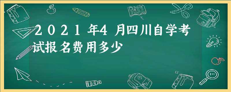 2021年4月四川自学考试报名费用多少 2021年4月四川自学考试报名费用多少