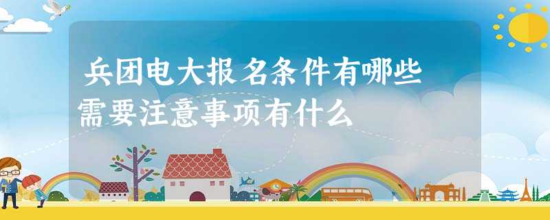 兵团电大报名条件有哪些 需要注意事项有什么 兵团电大报名条件有哪些 需要注意事项有什么