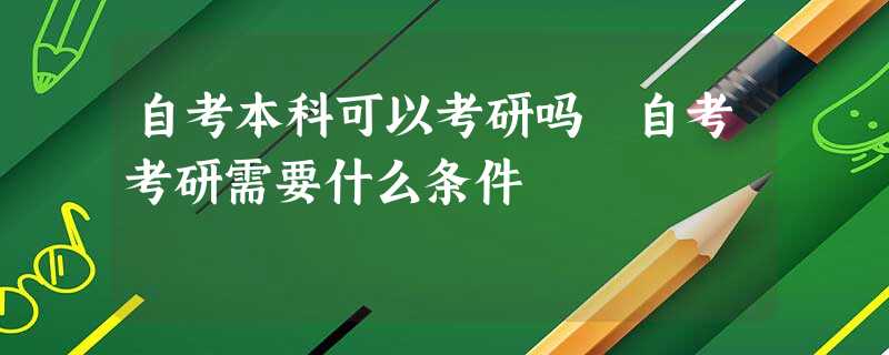 自考本科可以考研吗 自考考研需要什么条件 自考本科可以考研吗 自考考研需要什么条件