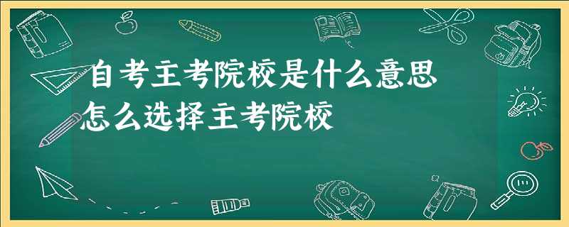 自考主考院校是什么意思 怎么选择主考院校 自考主考院校是什么意思 怎么选择主考院校