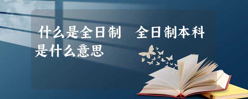 什么是全日制 全日制本科是什么意思 什么是全日制 全日制本科是什么意思