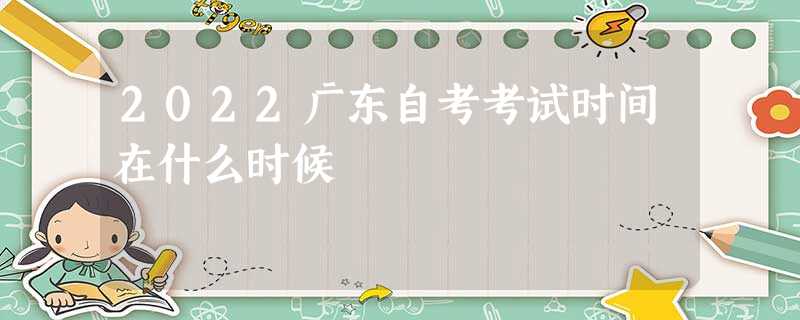 2022广东自考考试时间在什么时候 2022广东自考考试时间在什么时候