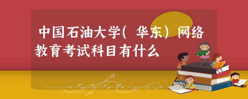 中国石油大学(华东)网络教育考试科目有什么 中国石油大学(华东)网络教育考试科目有什么