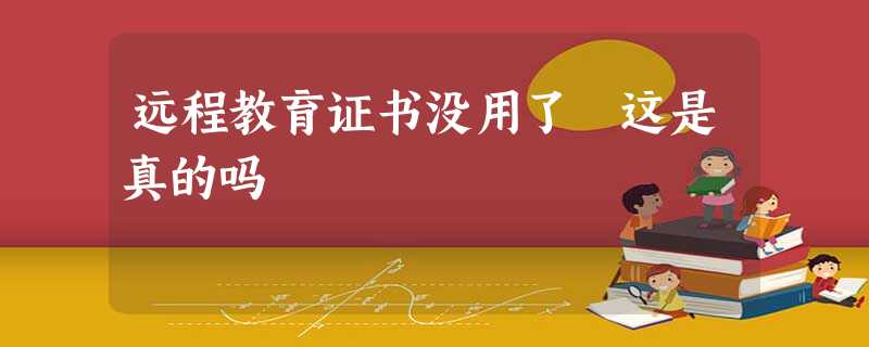 远程教育证书没用了 这是真的吗 远程教育证书没用了 这是真的吗