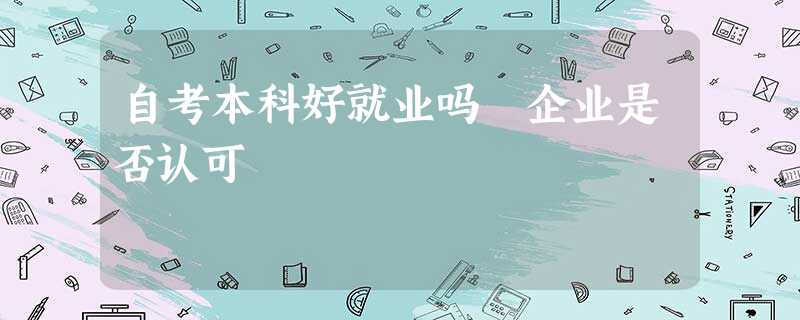 自考本科好就业吗 企业是否认可 自考本科好就业吗 企业是否认可