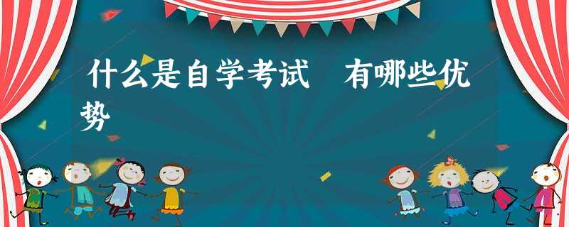 什么是自学考试 有哪些优势 什么是自学考试 有哪些优势
