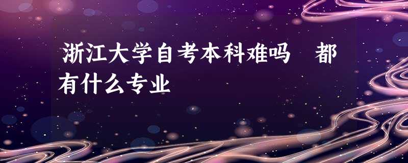 浙江大学自考本科难吗 都有什么专业 浙江大学自考本科难吗 都有什么专业
