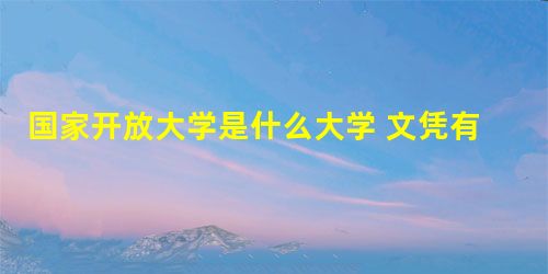 国家开放大学是什么大学 文凭有哪些用途 国家开放大学是什么大学 文凭有哪些用途