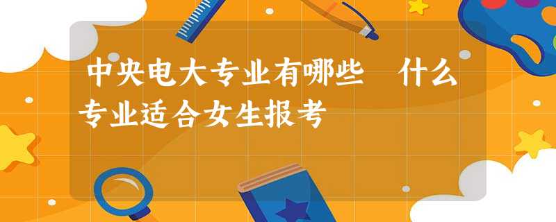 中央电大专业有哪些 什么专业适合女生报考 中央电大专业有哪些 什么专业适合女生报考