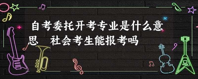 自考委托开考专业是什么意思 社会考生能报考吗 自考委托开考专业是什么意思 社会考生能报考吗